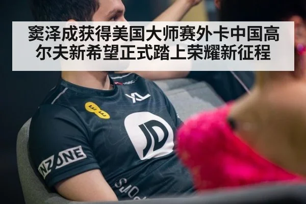 窦泽成获得美国大师赛外卡中国高尔夫新希望正式踏上荣耀新征程